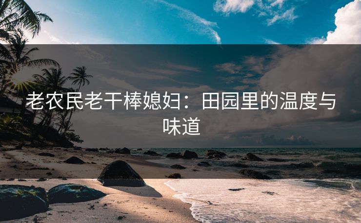 老农民老干棒媳妇：田园里的温度与味道