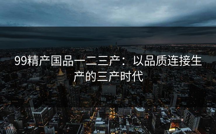 99精产国品一二三产：以品质连接生产的三产时代