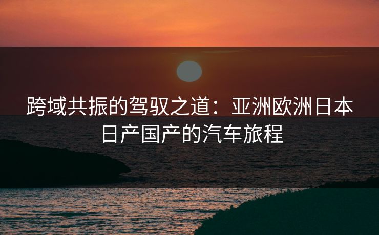 跨域共振的驾驭之道：亚洲欧洲日本日产国产的汽车旅程