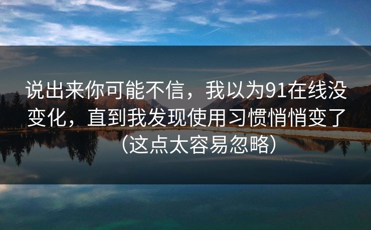 说出来你可能不信,我以为91在线没变化,直到我发现使用习惯悄悄变了(这点太容易忽略) 说出来你可能不信,我以为91在线没变化,直到我发现使用习惯悄悄变了(这点太容易忽略)