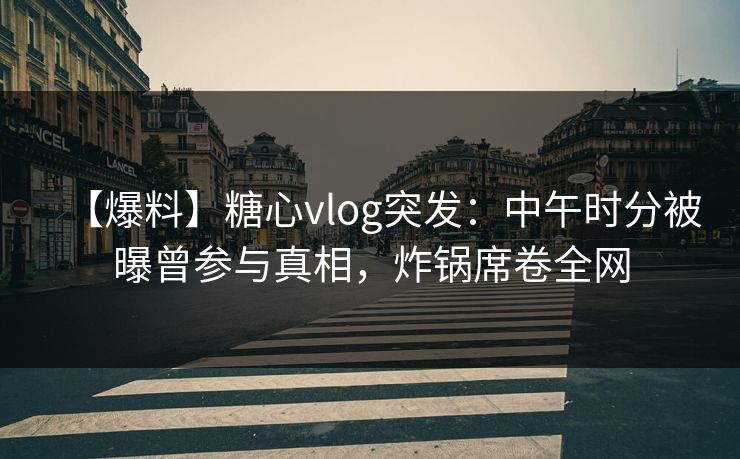 【爆料】糖心vlog突发：中午时分被曝曾参与真相，炸锅席卷全网