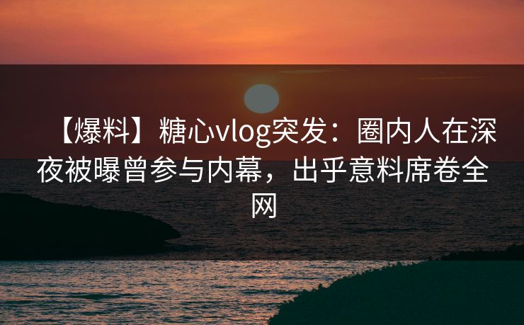 【爆料】糖心vlog突发：圈内人在深夜被曝曾参与内幕，出乎意料席卷全网