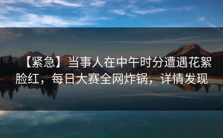 【紧急】当事人在中午时分遭遇花絮脸红,每日大赛全网炸锅,详情发现