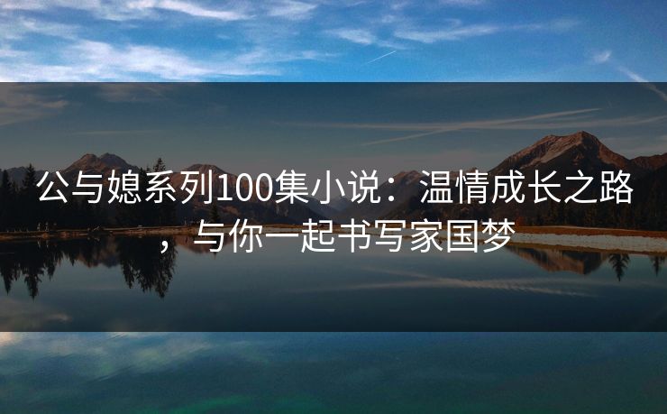 公与媳系列100集小说:温情成长之路,与你一起书写家国梦 公与媳系列100集小说:温情成长之路,与你一起书写家国梦