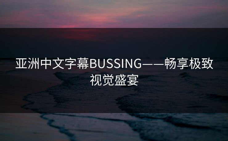 亚洲中文字幕BUSSING——畅享极致视觉盛宴 亚洲中文字幕BUSSING——畅享极致视觉盛宴