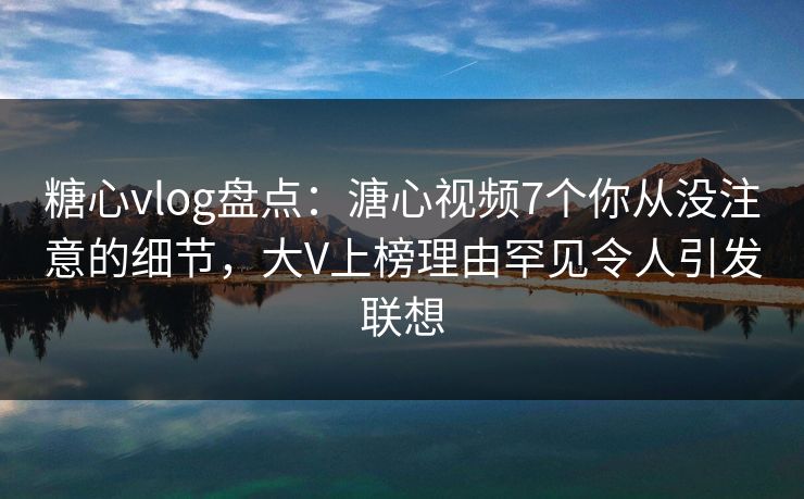 糖心vlog盘点：溏心视频7个你从没注意的细节，大V上榜理由罕见令人引发联想