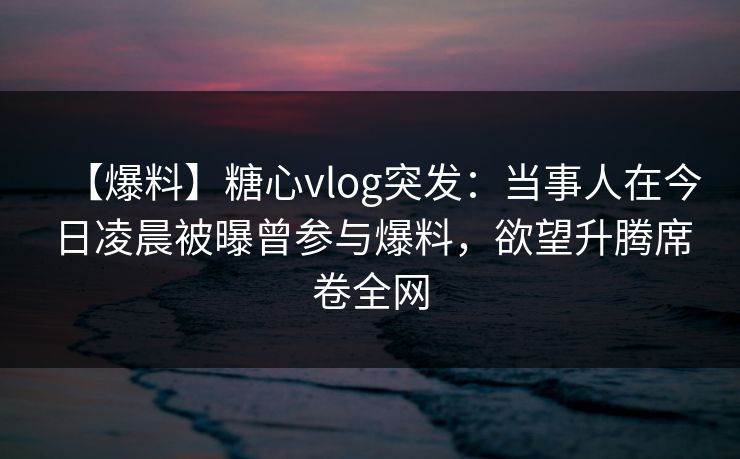 【爆料】糖心vlog突发：当事人在今日凌晨被曝曾参与爆料，欲望升腾席卷全网