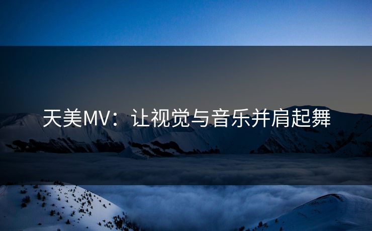 天美MV：让视觉与音乐并肩起舞