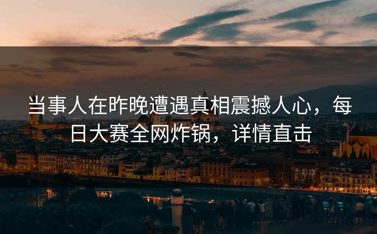 当事人在昨晚遭遇真相震撼人心,每日大赛全网炸锅,详情直击