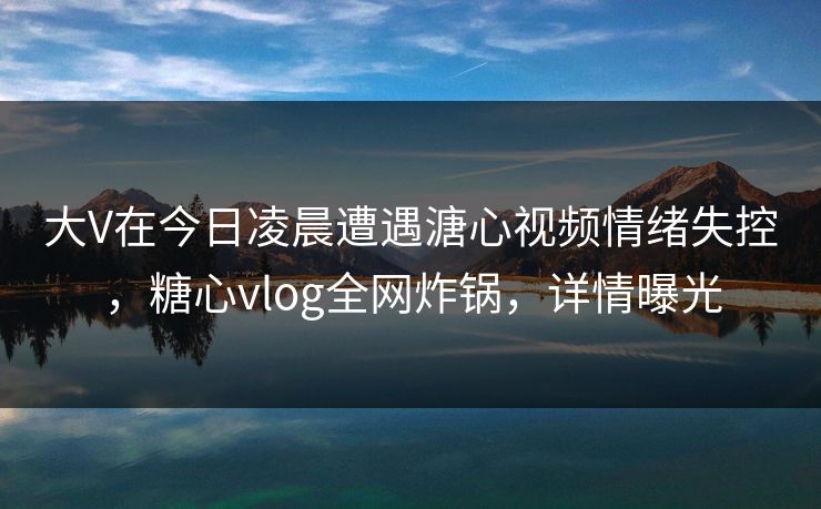 大V在今日凌晨遭遇溏心视频情绪失控，糖心vlog全网炸锅，详情曝光