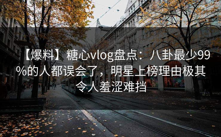【爆料】糖心vlog盘点：八卦最少99%的人都误会了，明星上榜理由极其令人羞涩难挡