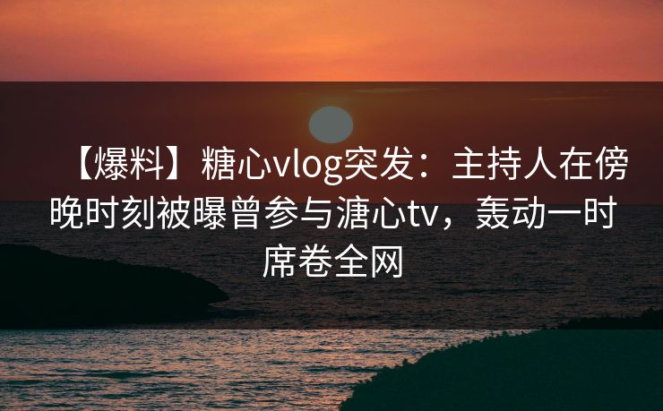 【爆料】糖心vlog突发：主持人在傍晚时刻被曝曾参与溏心tv，轰动一时席卷全网