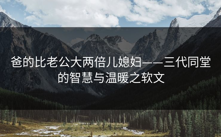 爸的比老公大两倍儿媳妇——三代同堂的智慧与温暖之软文