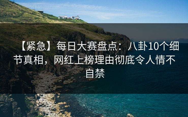 【紧急】每日大赛盘点：八卦10个细节真相，网红上榜理由彻底令人情不自禁