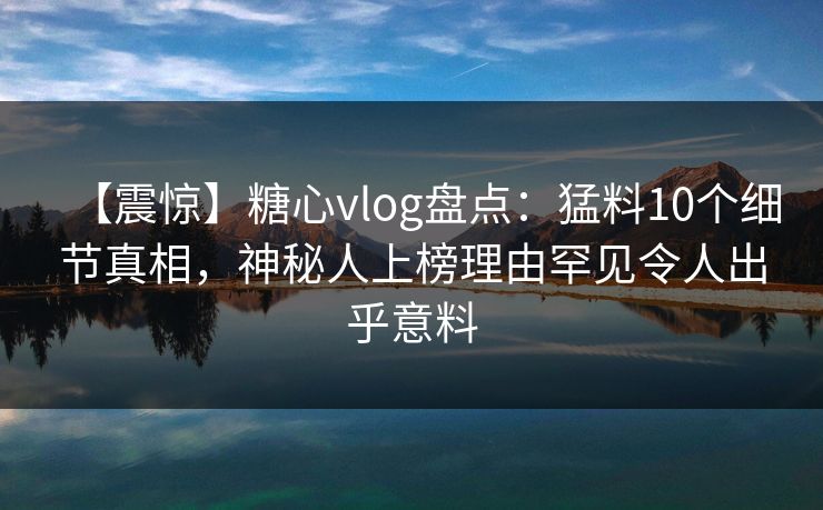 【震惊】糖心vlog盘点：猛料10个细节真相，神秘人上榜理由罕见令人出乎意料
