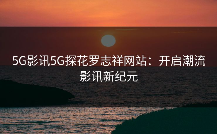 5G影讯5G探花罗志祥网站：开启潮流影讯新纪元