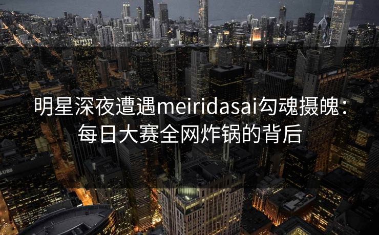 明星深夜遭遇meiridasai勾魂摄魄：每日大赛全网炸锅的背后