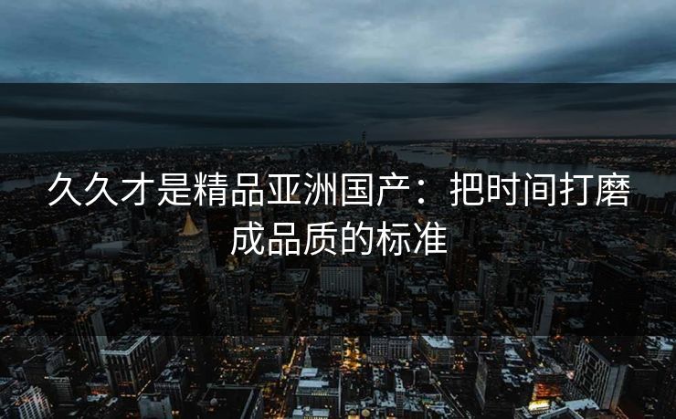 久久才是精品亚洲国产：把时间打磨成品质的标准
