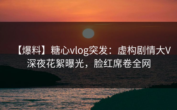 【爆料】糖心vlog突发：虚构剧情大V深夜花絮曝光，脸红席卷全网
