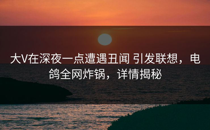 大V在深夜一点遭遇丑闻 引发联想，电鸽全网炸锅，详情揭秘