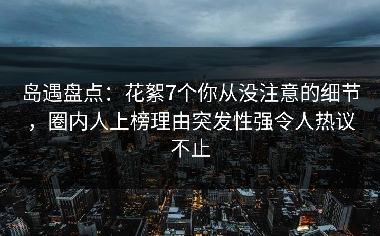 岛遇盘点：花絮7个你从没注意的细节，圈内人上榜理由突发性强令人热议不止