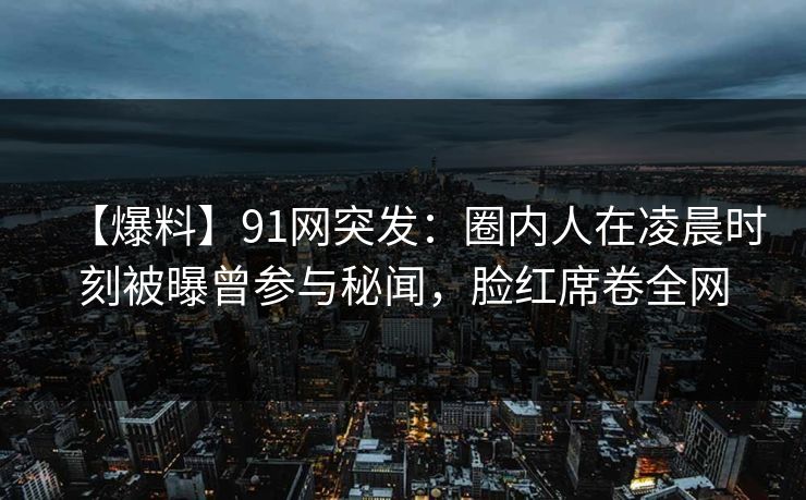 【爆料】91网突发：圈内人在凌晨时刻被曝曾参与秘闻，脸红席卷全网