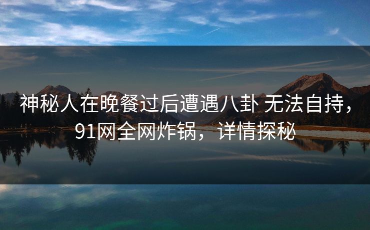 神秘人在晚餐过后遭遇八卦 无法自持，91网全网炸锅，详情探秘