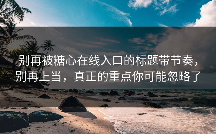 别再被糖心在线入口的标题带节奏，别再上当，真正的重点你可能忽略了