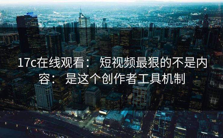 17c在线观看： 短视频最狠的不是内容： 是这个创作者工具机制