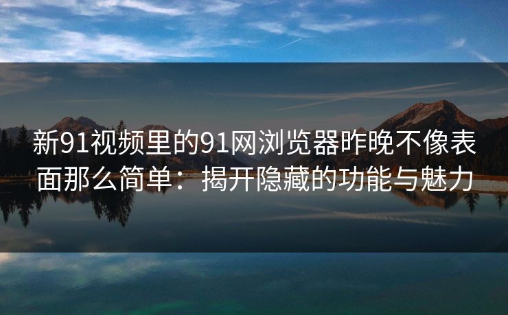 新91视频里的91网浏览器昨晚不像表面那么简单：揭开隐藏的功能与魅力